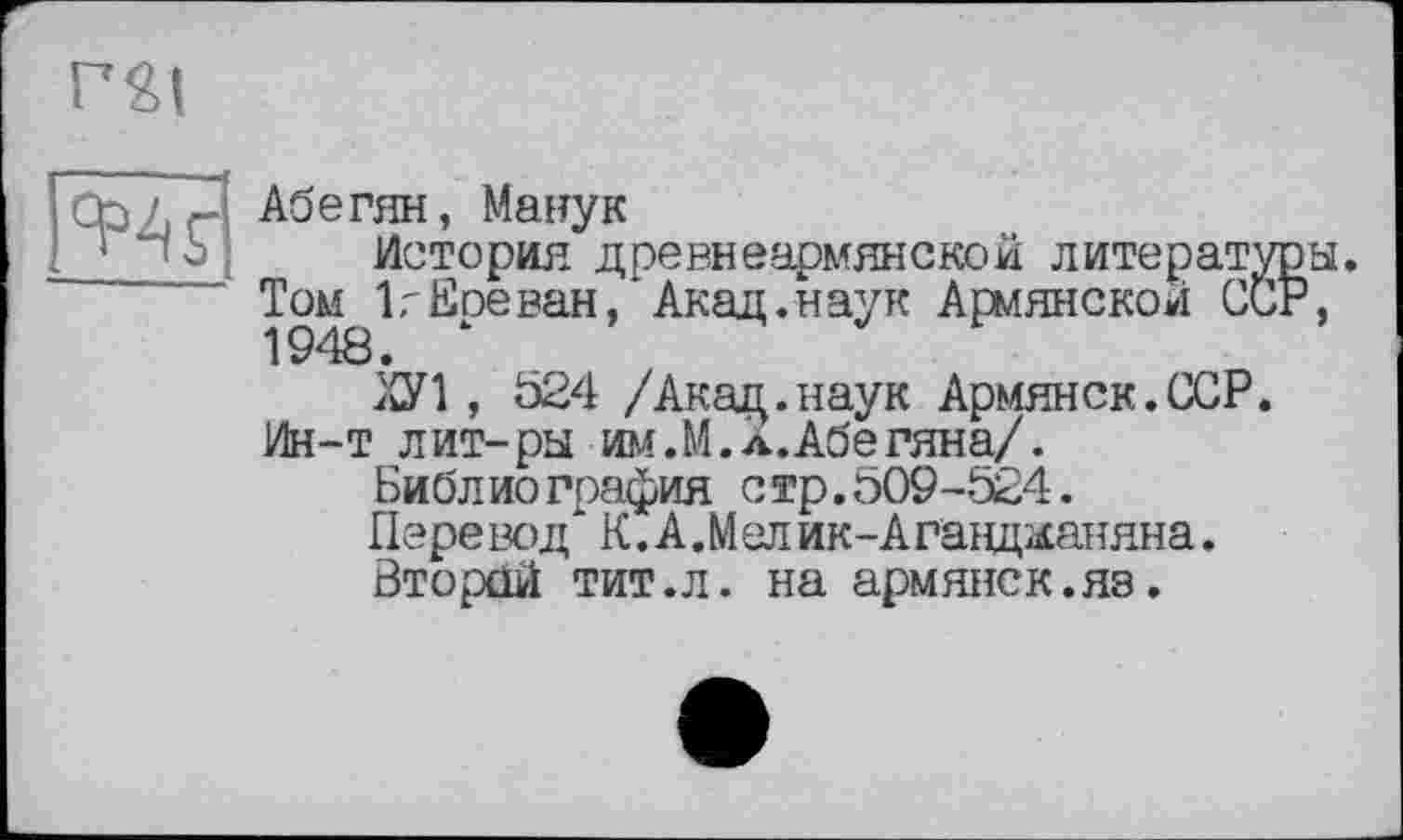 ﻿
яж
Абегян, Манук
История древнеармянской литературы. Том 1,-Еоеван, Акад.наук Армянской ССР, 1948. ‘
ХУ1, 624 /Акад.наук Армянск.ССР.
Ин-т лит-ры им.М.л.Абегяна/.
Библиография стр.509-524.
Пере вод К. А ,М ел ик-Аганщ&аняна.
Второй тит.л. на армянск.яз.